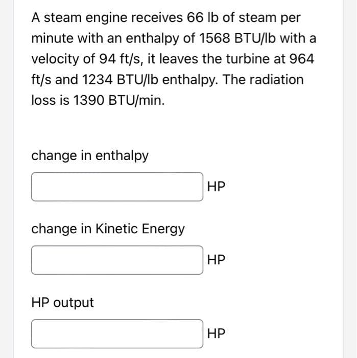 A steam engine receives 66 lb of steam per
minute with an enthalpy of 1568 BTU/lb with a
velocity of 94 ft/s, it leaves the turbine at 964
ft/s and 1234 BTU/lb enthalpy. The radiation
loss is 1390 BTU/min.
change in enthalpy
НР
change in Kinetic Energy
HP
HP output
НР
