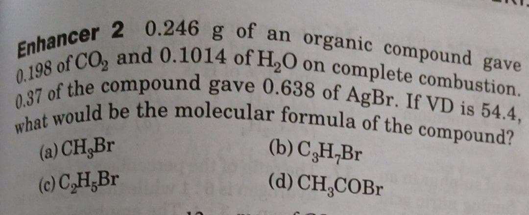 what would be the molecular formula of the compound?
0.37 of the compound gave 0.638 of AgBr. If VD is 54.4,
0.198 of CO, and 0.1014 of H,O on complete combustion.
Enhancer 2 0.246 g of an organic compound gave
(a) CH,Br
(c) C,H;Br
(b) C,H,Br
(d) CH,COBr
