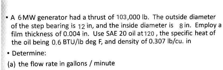 • A 6 MW generator had a thrust of 103,000 lb. The outside diameter
of the step bearing is 12 in, and the inside diameter is 8 in. Employ a
film thickness of 0.004 in. Use SAE 20 oil at 120 , the specific heat of
the oil being 0.6 BTU/lb deg F, and density of 0.307 lb/cu. in
• Determine:
(a) the flow rate in gallons / minute
