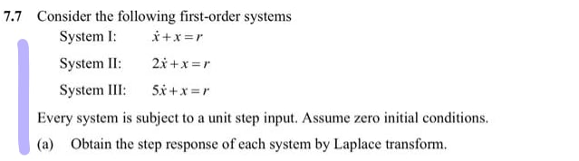 7.7 Consider the following first-order systems
System I:
i+x =r
System II:
2.x +x =r
System III:
5x +x =r
Every system is subject to a unit step input. Assume zero initial conditions.
(a) Obtain the step response of each system by Laplace transform.
