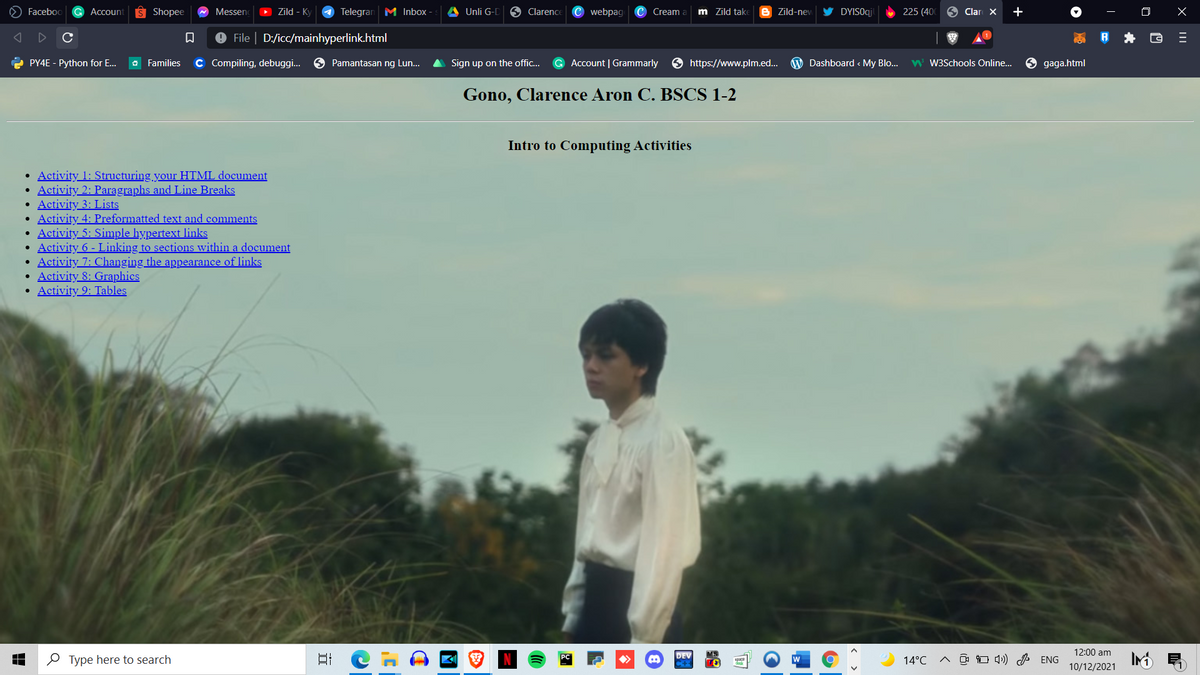 Faceboo
G Accouní
Shopee
Messen
Zild - Ky
4 Telegran M Inbox
Unli G-D
O Clarence
Cwebpag
Cream
m Zild tak
Zild-nev
DYISOqj
225 (40
9 Clar X
+
File | D:/icc/mainhyperlink.html
e PY4E - Python for E...
O Families
C Compiling, debuggi.
Pamantasan ng Lun...
Sign up on the offic...
G Account | Grammarly
O https://www.plm.ed..
Dashboard < My Blo...
W W3Schools Online...
9 gaga.html
Gono, Clarence Aron C. BSCS 1-2
Intro to Computing Activities
• Activity 1: Structuring your HTML document
• Activity 2: Paragraphs and Line Breaks
• Activity 3: Lists
Activity 4: Preformatted text and comments
• Activity 5: Simple hypertext links
Activity 6 - Linking to sections within a document
Activity 7: Changing the appearance of links
Activity 8: Graphics
• Activity 9: Tables
12:00 am
O Type here to search
日
14°C
A O O 4) ENG
10/12/2021
