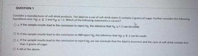 QUESTION 1
Consider a manufacturer of soft drink products. The label on a can of soft drink states it contains 2 grams of sugar. Further consider the following
hypothesis test: Ho: uS 2 and Ha>2. Which of the following statements is correct?
O a l the sample results lead to the conclusion to reject Ho, the inference that Ha u>2 can be made
O bif the sample results lead to the conclusion to not reject Ho, the inference that Ho: us 2 can be made.
Ocif the sample results lead to the conclusion to reject Ho, we can conclude that the label is incorrect and the cans of soft drink contain less
than 2 grams of sugar.
O d. All of the above.

