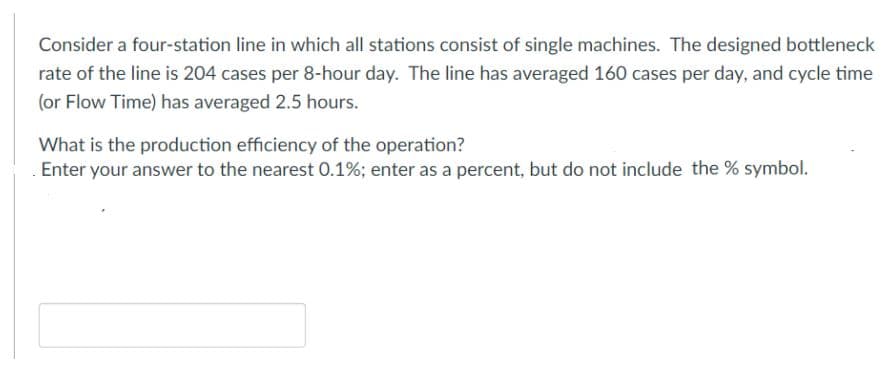 Consider a four-station line in which all stations consist of single machines. The designed bottleneck
rate of the line is 204 cases per 8-hour day. The line has averaged 160 cases per day, and cycle time
(or Flow Time) has averaged 2.5 hours.
What is the production efficiency of the operation?
Enter your answer to the nearest 0.1%; enter as a percent, but do not include the % symbol.
