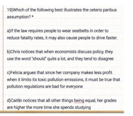 19)Which of the following best illustrates the ceteris paribus
assumption? *
a)lf the law requires people to wear seatbelts in order to
reduce fatality rates, it may also cause people to drive faster.
b)Chris notices that when economists discuss policy, they
use the word 'should" quite a lot, and they tend to disagree
c)Felicia argues that since her company makes less profit
when it limits its toxic pollution emissions, it must be true that
pollution regulations are bad for everyone
d)Caitlin notices that all other things being equal, her grades
are higher the more time she spends studying
