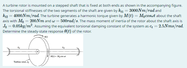 A turbine rotor is mounted on a stepped shaft that is fixed at both ends as shown in the accompanying figure.
The torsional stiffnesses of the two segments of the shaft are given by kt₁ = 3000Nm/rad and
k+2 = 4000Nm/rad. The turbine generates a harmonic torque given by M (t) = Mocoswt about the shaft
axis with M₁ = 200Nm and w=500rad/s. The mass moment of inertia of the rotor about the shaft axis is
Jo = 0.05kg/m². Assuming the equivalent torsional damping constant of the system as c = 2.5Nms/rad.
Determine the steady-state response (t) of the rotor.
ka
Turbine rotor, Jo
ka
M(1) M₂00
