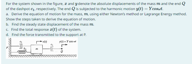 For the system shown in the figure, and y denote the absolute displacements of the mass m and the end Q
of the dashpot C₁, respectively. The end is subjected to the harmonic motion y(t) = Ycoswt.
a. Derive the equation of motion for the mass, m, using either Newton's method or Lagrange Energy method.
Show the steps taken to derive the equation of motion.
b. Find the steady state displacement of the mass m.
c. Find the total response (t) of the system.
d. Find the force transmitted to the support at P.
y(1) - Y cos cut
m