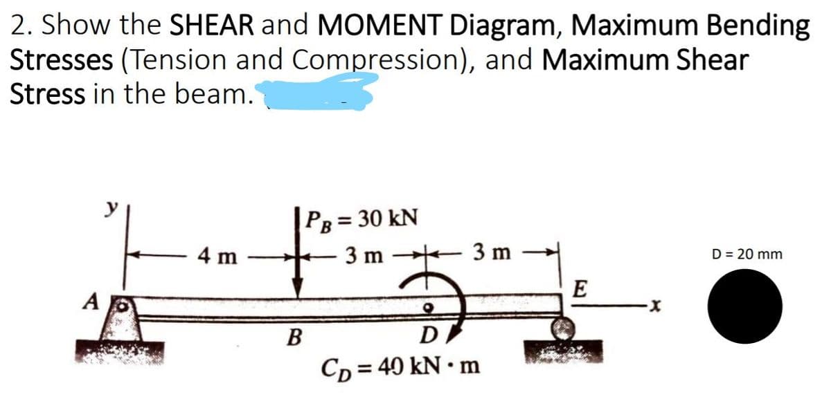 2. Show the SHEAR and MOMENT Diagram, Maximum Bending
Stresses (Tension and Compression), and Maximum Shear
Stress in the beam.
y
PB
= 30 kN
4 m
3 m
3 m
D = 20 mm
E
A
В
D
Cp = 40 kN • m
