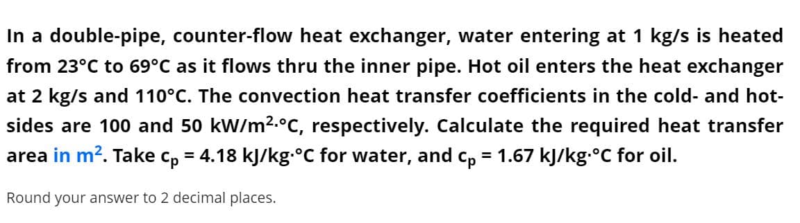In a double-pipe, counter-flow heat exchanger, water entering at 1 kg/s is heated
from 23°C to 69°C as it flows thru the inner pipe. Hot oil enters the heat exchanger
at 2 kg/s and 110°C. The convection heat transfer coefficients in the cold- and hot-
sides are 100 and 50 kW/m2.°C, respectively. Calculate the required heat transfer
area in m?. Take c, = 4.18 kJ/kg.°C for water, and c, = 1.67 kJ/kg.°C for oil.
Round your answer to 2 decimal places.

