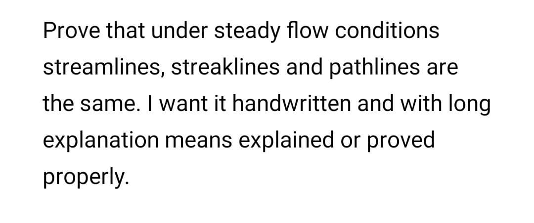 Prove that under steady flow conditions
streamlines, streaklines and pathlines are
the same. I want it handwritten and with long
explanation means explained or proved
properly.
