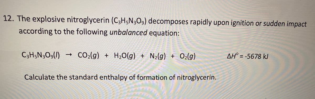 12. The explosive nitroglycerin (C3H5N3O9) decomposes rapidly upon ignition or sudden impact
according to the following unbalanced equation:
C3H5N3O9(/)
CO2(g) + H2O(g) + N2(g) + O2(g)
AH° = -5678 kJ
Calculate the standard enthalpy of formation of nitroglycerin.
