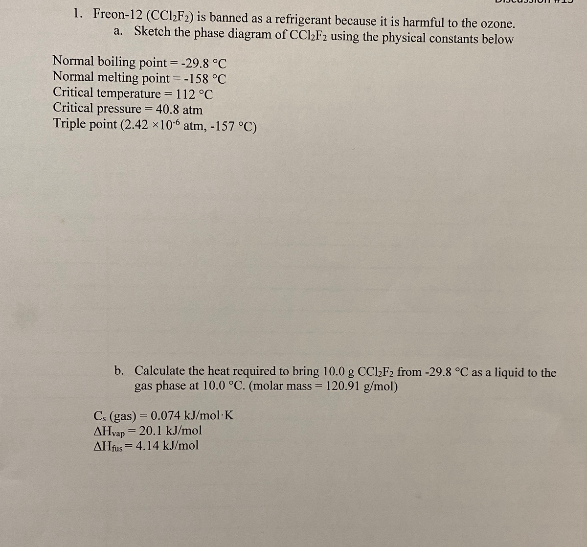 1. Freon-12 (CCl2F2) is banned as a refrigerant because it is harmful to the ozone.
a. Sketch the phase diagram of CCl2F2 using the physical constants below
Normal boiling point = -29.8 °C
Normal melting point = -158 °C
Critical temperature = 112 °C
Critical pressure = 40.8 atm
Triple point (2.42 ×10-6 atm, -157 °C)
b. Calculate the heat required to bring 10.0g CCl2F2 from -29.8 °C as a liquid to the
gas phase at 10.0 °C. (molar mass
120.91 g/mol)
Cs (gas) = 0.074 kJ/mol·K
AHvap = 20.1 kJ/mol
AHfus = 4.14 kJ/mol
