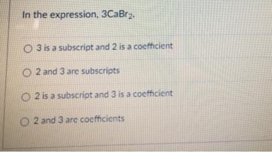 In the expression, 3CaBr2,
O 3 is a subscript and 2 is a coefficient
O 2 and 3 are subscripts
O 2 is a subscript and 3 is a coefficient
2 and 3 are coefficients
