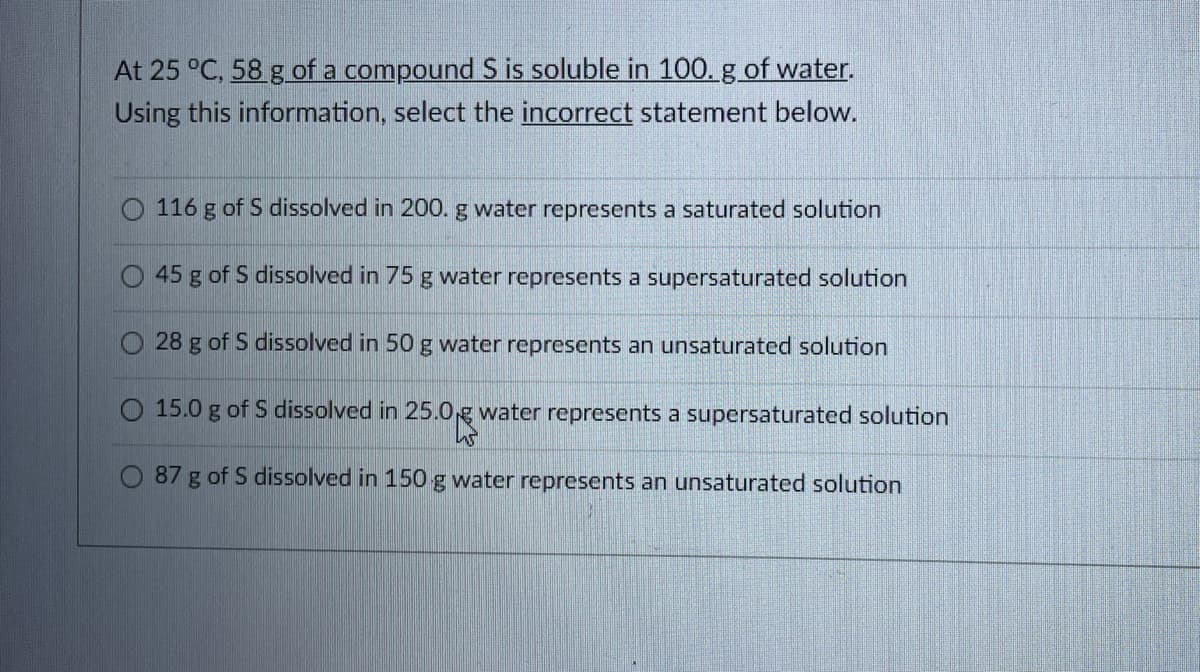 At 25 °C. 58 g of a compound S is soluble in 100. g of water.
Using this information, select the incorrect statement below.
116 g of S dissolved in 200. g water represents a saturated solution
45 g of S dissolved in 75 g water represents a supersaturated solution
28 g of S dissolved in 50 g water represents an unsaturated solution
O 15.0 g of S dissolved in 25.0.g water represents a supersaturated solution
87 g of S dissolved in 150 g water represents an unsaturated solution
