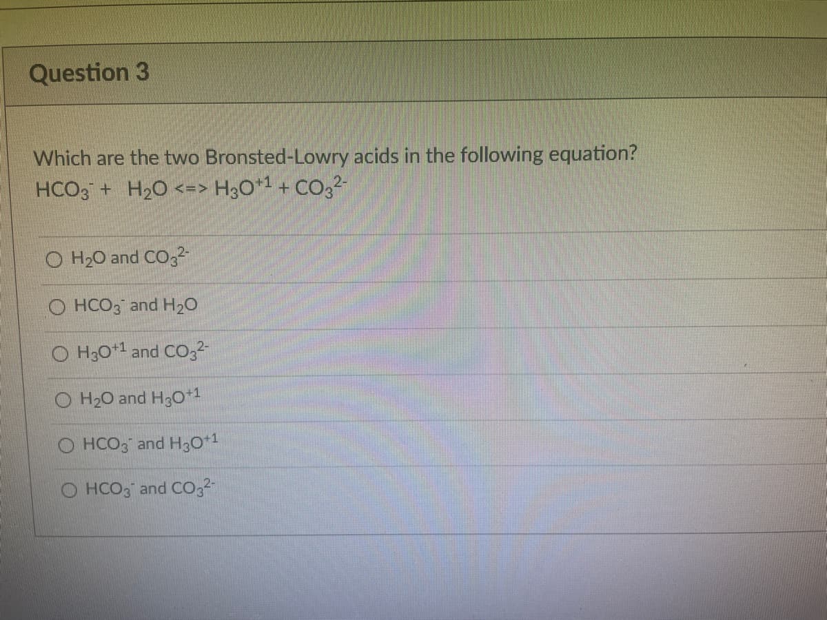 Question 3
Which are the two Bronsted-Lowry acids in the following equation?
HCO3 + H20 <=> H3O* + CO32
O H20 and CO,2
O HCO, and H20
O H30*1 and CO,
O H20 and H3o+1
O HCO, and H3O*1
O HCO3 and Co,2
