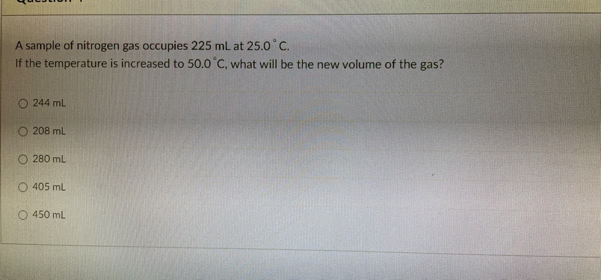 A sample of nitrogen gas occupies 225 mL at 25.0°C.
If the temperature is increased to 50.0 °C, what will be the new volume of the gas?
O 244 mL
O 208 mL
O 280 mL
O 405 mL
O 450 mL
