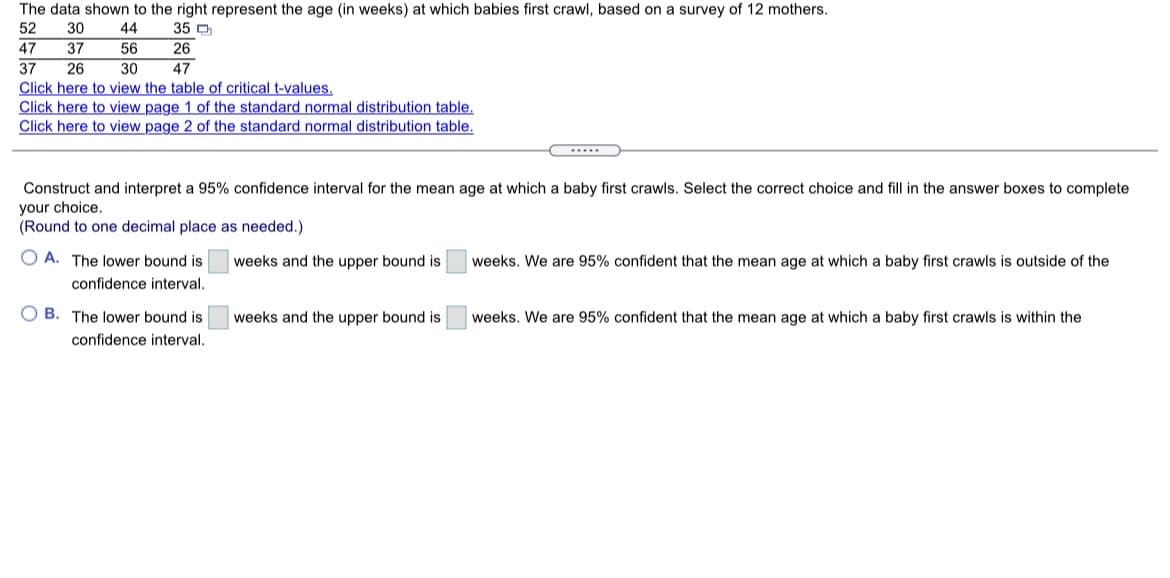 The data shown to the right represent the age (in weeks) at which babies first crawl, based on a survey of 12 mothers.
52
30
44
35 D
47
37
56
26
37
26
30
47
Click here to view the table of critical t-values.
Click here to view page 1 of the standard normal distribution table.
Click here to view page 2 of the standard normal distribution table.
.....
Construct and interpret a 95% confidence interval for the mean age at which a baby first crawls. Select the correct choice and fill in the answer boxes to complete
your choice.
(Round to one decimal place as needed.)
O A. The lower bound is
weeks and the upper bound is
weeks. We are 95% confident that the mean age at which a baby first crawls is outside of the
confidence interval.
O B. The lower bound is
weeks and the upper bound is
weeks. We are 95% confident that the mean age at which a baby first crawls is within the
confidence interval.
