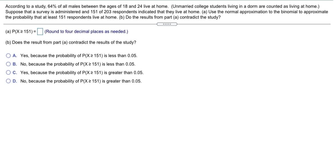 According to a study, 64% of all males between the ages of 18 and 24 live at home. (Unmarried college students living in a dorm are counted as living at home.)
Suppose that a survey is administered and 151 of 203 respondents indicated that they live at home. (a) Use the normal approximation to the binomial to approximate
the probability that at least 151 respondents live at home. (b) Do the results from part (a) contradict the study?
(a) P(X2 151) = (Round to four decimal places as needed.)
(b) Does the result from part (a) contradict the results of the study?
O A. Yes, because the probability of P(X 2 151) is less than 0.05.
O B. No, because the probability of P(X 2 151) is less than 0.05.
O C. Yes, because the probability of P(X 2 151) is greater than 0.05.
O D. No, because the probability of P(X2 151) is greater than 0.05.
