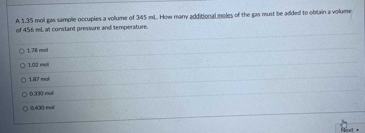 A 1.35 mol gas sample occupies a volume of 345 mL. How many additional moles of the gas must be added to obtain a volume
of 456 mL at constant pressure and temperature.
O 1.78 mol
O 1.02 mol
O 1.87 mol
O 0.330 mol
O 0.430 mol
Next
