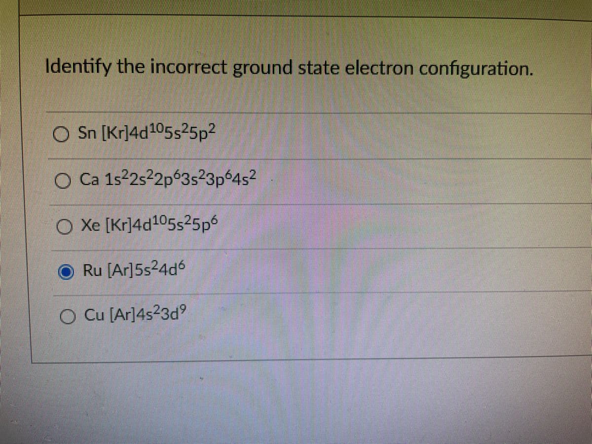 Identify the incorrect ground state electron configuration.
O Sn [Kr]4d²05s²5p2
O Ca 152s²2p°3s²3pº4s²
O Xe [Kr]4d105s25p6
O Ru [Ar]5s²4dó
O Cu [Ar]4s²3d
