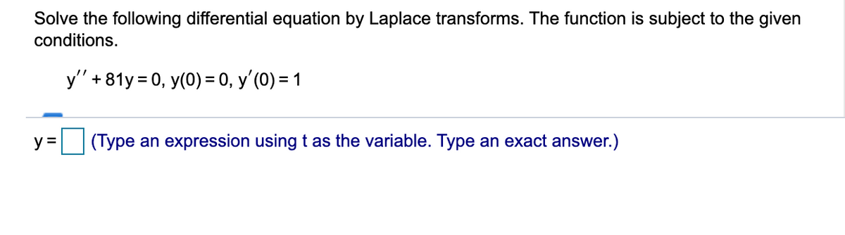 Solve the following differential equation by Laplace transforms. The function is subject to the given
conditions.
y" + 81y = 0, y(0) = 0, y'(0) = 1
y =
(Type an expression using t as the variable. Type an exact answer.)
