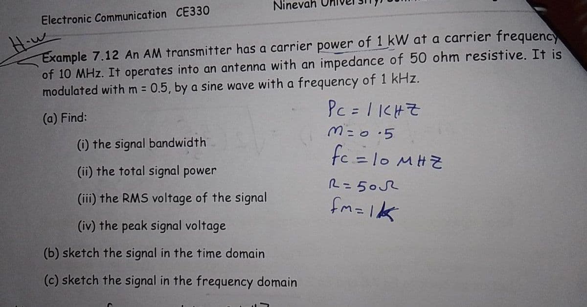 Ninevah
Electronic Communication CE330
How
Example 7.12 An AM transmitter has a carrier power of 1 kW at a carrier frequency
of 10 MHz. It operates into an antenna with an impedance of 50 ohm resistive. It is
modulated with m =
0.5, by a sine wave with a frequency of 1 kHz.
PC = 1CHZ
%3D
(a) Find:
(i) the signal bandwidth
fc =1o MHZ
(ii) the total signal power
R= 50R
(iii) the RMS voltage of the signal
fm=1k
(iv) the peak signal voltage
(b) sketch the signal in the time domain
(c) sketch the signal in the frequency domain
