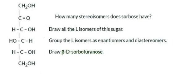 CH2OH
C=0
How many stereoisomers does sorbose have?
H-C-OH
Draw all the L isomers of this sugar.
Но-С -Н
Group the L isomers as enantiomers and diastereomers.
H-C-OH
Draw B-D-sorbofuranose.
CH2OH

