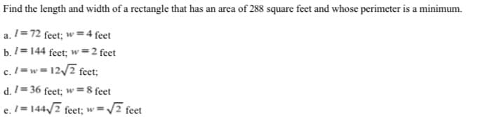 Find the length and width of a rectangle that has an area of 288 square feet and whose perimeter is a minimum.
a. 1=72 feet; w =4 feet
b. 1= 144 feet; w =2 feet
c. /=w = 12/7 feet;
d. 1= 36 feet; w=8 feet
e. I = 144/7 feet; w=/7 feet
