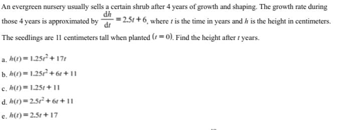 An evergreen nursery usually sells a certain shrub after 4 years of growth and shaping. The growth rate during
dh
those 4 years is approximated by
dt
= 2.51 + 6, where t is the time in years and h is the height in centimeters.
The seedlings are 11 centimeters tall when planted (1 = 0). Find the height after t years.
a. h(1) = 1.25r² + 17t
b. h(t) = 1.25r² + 61 + 11
c. h(t)= 1.25t + 11
d. h(t)=2.5r² + 6t + 11
e. h(t)=2.5t + 17
