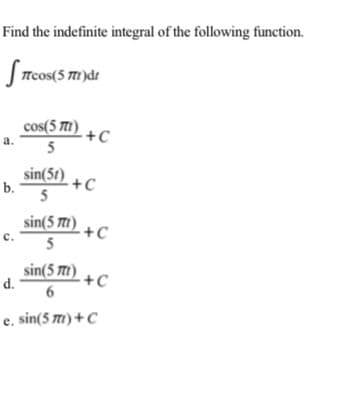 Find the indefinite integral of the following function.
J Trcos(5 m)dt
cos(5 T)
+C
a.
5
sin(5t)
b.
+C
5
sin(5 )
+C
5
c.
sin(5 m1) + C
d.
6
e. sin(5 m) + C
