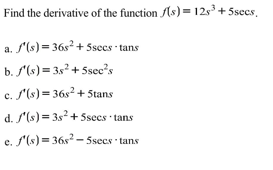 .3
Find the derivative of the function f(s)= 12s³+ 5secs.
a. f'(s)=36s² + 5secs · tans
b. f'(s)= 3s² + 5sec?s
c. f'(s)= 36s²+ 5tans
.2
d. f'(s)=3s² + 5secs tans
e. f'(s)= 36s² – 5secs · tans
е.
