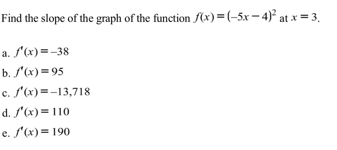 Find the slope of the graph of the function f(x)=(-5x – 4)² at x = 3.
a. f'(x)=-38
b. f'(x)=95
c. f'(x)=-13,718
d. f'(x)=110
e. f'(x)=190
