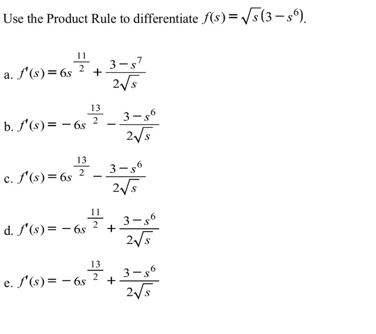 Use the Product Rule to differentiate f(s)= /s(3– s°).
11
3 -s7
2
a. f'(s)= 6s
+
2/5
13
2
b. f'(s)= – 6s
2/5
13
3- s6
2
c. f'(s)= 6s
2/5
11
3 - s°
d. f'(s)= – 6s
2/5
13
3-s6
2
e. f'(s)= – 6s
+
25
