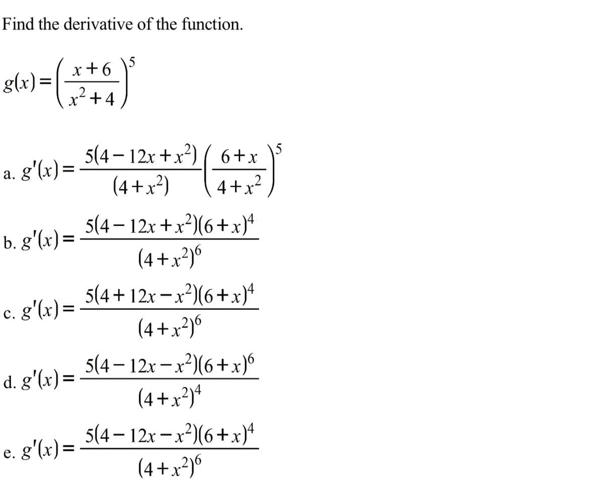 Find the derivative of the function.
x+6
g(x) =
x+4
ng'6)= 3{4= 12+ +x*) ( 6+
(4+x²)
4+x2
5(4 – 12x +x?)(6+x}+
(4 +x²)°
b. g'(x) =
5(4+ 12x -x2)(6+x)*
c. g'(x)=
(4+x²)°
5(4 – 12x – x²³)(6 +x)°
(4+x*)*
5(4 – 12x – x²³)(6+x}+
(4 +x²)6
d. g'(x)=
e. g'(x) =

