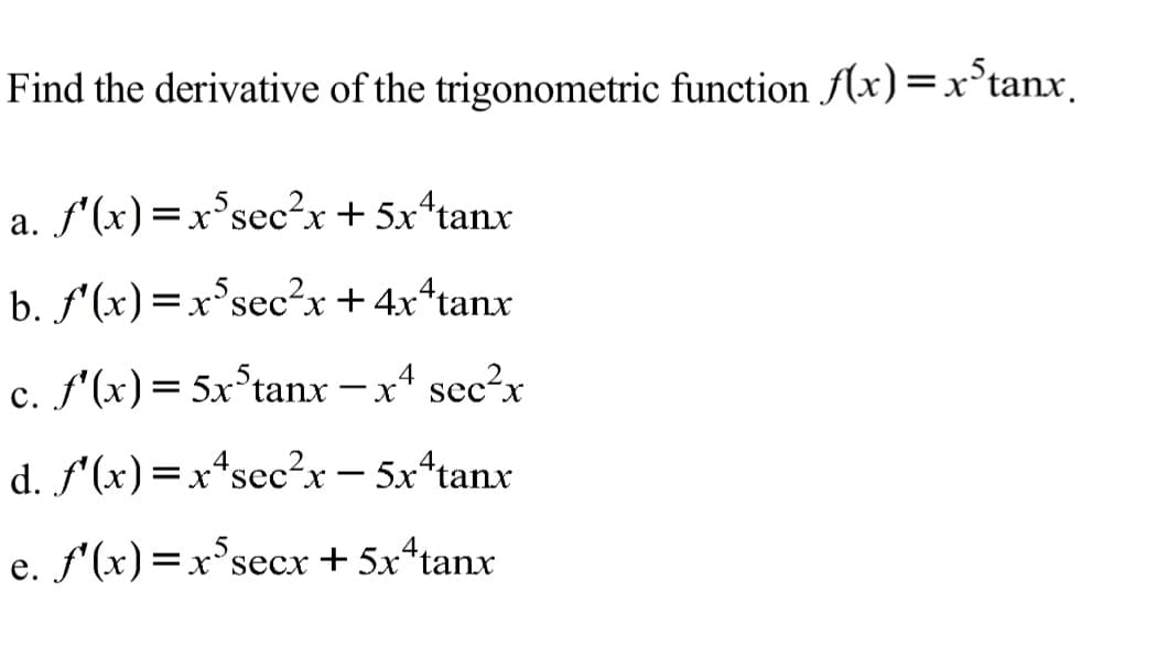 5.
Find the derivative of the trigonometric function f(x)=x°tanx.
a. f'(x)=x°sec²x+ 5x*tanx
b. f'(x)=x°sec²x+4x*tanx
c. f'(x)= 5x°tanx – x4 sec²x
d. f'(x)=x*sec²x- 5x*tanx
e. f'(x)=x°secx + 5x*tanx
