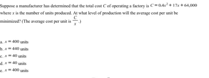 Suppose a manufacturer has determined that the total cost C of operating a factory is C = 0.4x² + 17x + 64,000
where x is the number of units produced. At what level of production will the average cost per unit be
minimized? (The average cost per unit is
a. x= 400 units
b. x= 440 units
c. x = 40 units
d. x= 40 units
e, x= 400 units
