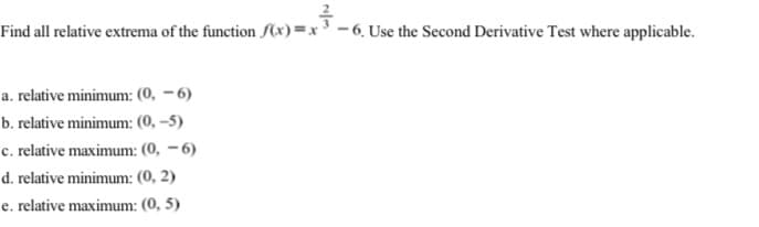 Find all relative extrema of the function f(x)=x³ - 6. Use the Second Derivative Test where applicable.
a. relative minimum: (0, – 6)
b. relative minimum: (0, –5)
c. relative maximum: (0, – 6)
d. relative minimum: (0, 2)
e. relative maximum: (0, 5)
