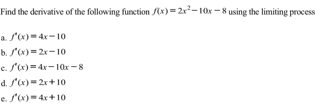 Find the derivative of the following function f(x)= 2x²-10x – 8 using the limiting process
a. f'(x)=4x¬10
b. f'(x)= 2x-10
c. f'(x)=4x-10x – 8
d. f'(x)=2x+10
e. f'(x)=4x+10
