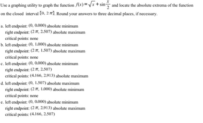 Use a graphing utility to graph the function (x) =/x + sin and locate the absolute extrema of the function
on the closed interval [O, 2 7], Round your answers to three decimal places, if necessary.
a. left endpoint: (0, 0.000) absolute minimum
right endpoint: (2 7, 2.507) absolute maximum
critical points: none
b. left endpoint: (0, 1.000) absolute minimum
right endpoint: (2 7, 1.507) absolute maximum
critical points: none
c. left endpoint: (0, 0.000) absolute minimum
right endpoint: (2 7, 2.507)
critical points: (4.166, 2.913) absolute maximum
d. left endpoint: (0, 1.507) absolute maximum
right endpoint: (2 7, 1.000) absolute minimum
critical points: none
e. left endpoint: (0, 0.000) absolute minimum
right endpoint: (2 7, 2.913) absolute maximum
critical points: (4.166, 2.507)
