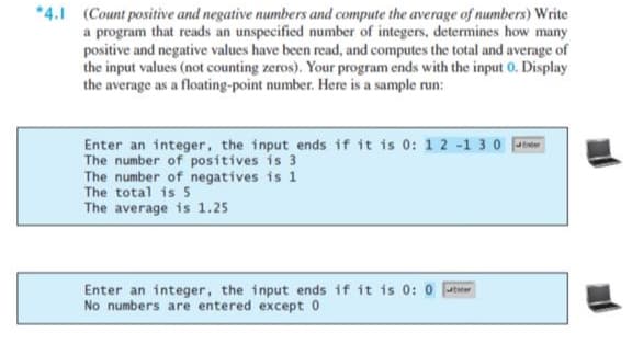 *4.1 (Count positive and negative numbers and compute the average of numbers) Write
a program that reads an unspecified number of integers, determines how many
positive and negative values have been read, and computes the total and average of
the input values (not counting zeros). Your program ends with the input 0. Display
the average as a floating-point number. Here is a sample run:
Enter an integer, the input ends if it is 0: 1 2 -1 30 er
The number of positives is 3
The number of negatives is 1
The total is 5
The average is 1.25
Enter an integer, the input ends if it is 0: 0 r
No numbers are entered except 0
