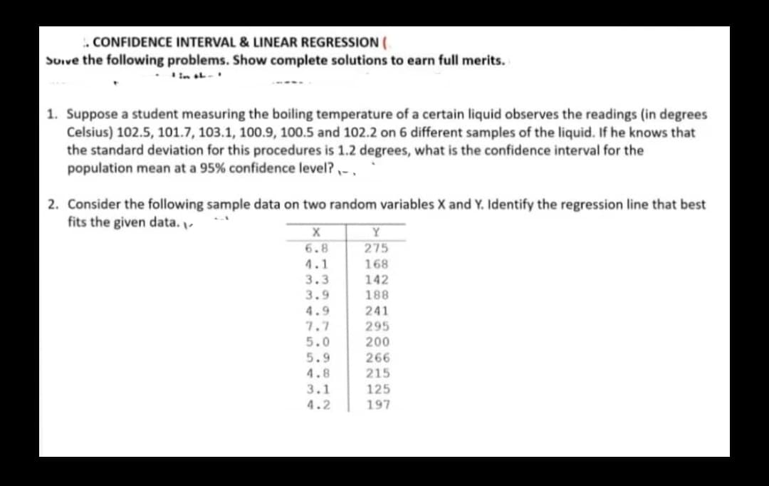 . CONFIDENCE INTERVAL & LINEAR REGRESSION (
Soive the following problems. Show complete solutions to earn full merits.
in ab-
1. Suppose a student measuring the boiling temperature of a certain liquid observes the readings (in degrees
Celsius) 102.5, 101.7, 103.1, 100.9, 100.5 and 102.2 on 6 different samples of the liquid. If he knows that
the standard deviation for this procedures is 1.2 degrees, what is the confidence interval for the
population mean at a 95% confidence level? ,-,
2. Consider the following sample data on two random variables X and Y. Identify the regression line that best
fits the given data.
Y
6.8
275
4.1
3.3
168
142
3.9
188
4.9
241
7.7
295
5.0
200
5.9
266
4.8
215
3.1
125
4.2
197
