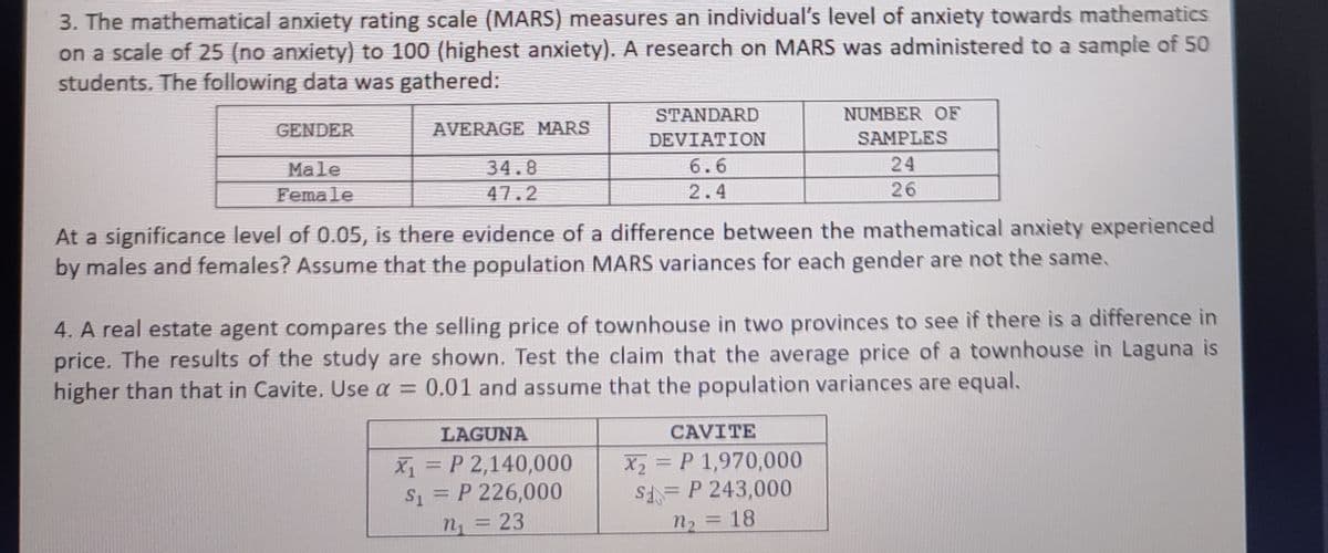 3. The mathematical anxiety rating scale (MARS) measures an individual's level of anxiety towards mathematics
on a scale of 25 (no anxiety) to 100 (highest anxiety). A research on MARS was administered to a sample of 50
students. The following data was gathered:
GENDER
AVERAGE MARS
STANDARD
NUMBER OF
DEVIATION
SAMPLES
Male
34.8
6.6
24
Female
47.2
2.4
26
At a significance level of 0.05, is there evidence of a difference between the mathematical anxiety experienced
by males and females? Assume that the population MARS variances for each gender are not the same,
4. A real estate agent compares the selling price of townhouse in two provinces to see if there is a difference in
price. The results of the study are shown. Test the claim that the average price of a townhouse in Laguna is
higher than that in Cavite. Use a = 0.01 and assume that the population variances are equal.
LAGUNA
CAVITE
X = P 2,140,000
S = P 226,000
Is
X2 = P 1,970,000
P 243,000
%3D
%3D
%3D
n3D23
n2 =18
%3D
