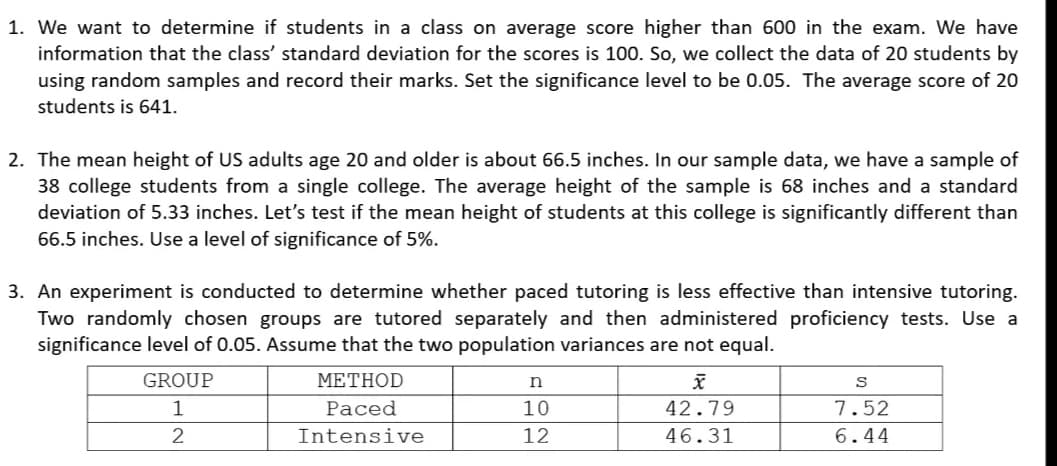 1. We want to determine if students in a class on average score higher than 600 in the exam. We have
information that the class' standard deviation for the scores is 100. So, we collect the data of 20 students by
using random samples and record their marks. Set the significance level to be 0.05. The average score of 20
students is 641.
2. The mean height of US adults age 20 and older is about 66.5 inches. In our sample data, we have a sample of
38 college students from a single college. The average height of the sample is 68 inches and a standard
deviation of 5.33 inches. Let's test if the mean height of students at this college is significantly different than
66.5 inches. Use a level of significance of 5%.
3. An experiment is conducted to determine whether paced tutoring is less effective than intensive tutoring.
Two randomly chosen groups are tutored separately and then administered proficiency tests. Use a
significance level of 0.05. Assume that the two population variances are not equal.
GROUP
METHOD
1
Paced
10
42.79
7.52
2
Intensive
12
46.31
6.44
