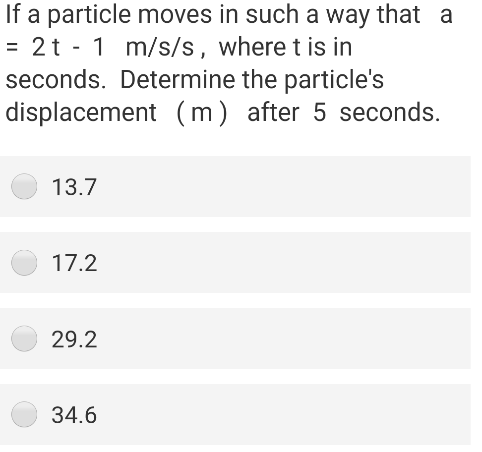 If a particle moves in such a way that a
= 2t - 1 m/s/s, where t is in
seconds. Determine the particle's
displacement (m) after 5 seconds.
13.7
17.2
29.2
34.6

