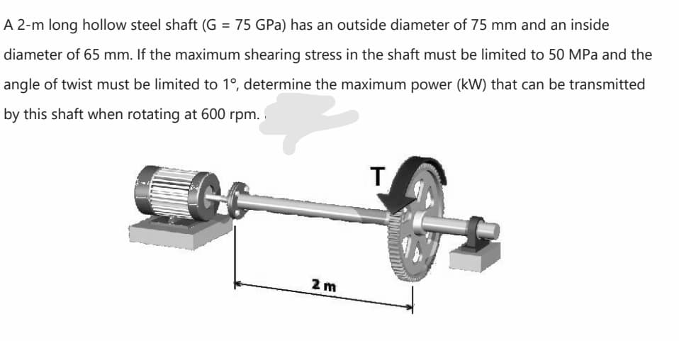 A 2-m long hollow steel shaft (G = 75 GPa) has an outside diameter of 75 mm and an inside
diameter of 65 mm. If the maximum shearing stress in the shaft must be limited to 50 MPa and the
angle of twist must be limited to 1°, determine the maximum power (kW) that can be transmitted
by this shaft when rotating at 600 rpm.
T.
2 m

