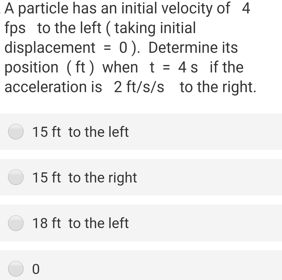 A particle has an initial velocity of 4
fps to the left (taking initial
displacement
position ( ft ) when t
acceleration is 2 ft/s/s to the right.
0). Determine its
= 4 s if the
%3D
15 ft to the left
15 ft to the right
18 ft to the left
