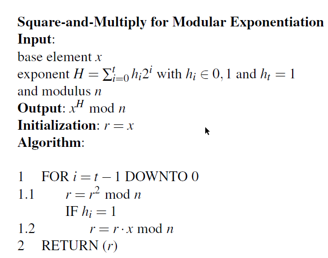 Square-and-Multiply for Modular Exponentiation
Input:
base element x
exponent H = E-o h;2' with h; E 0,1 and h; = 1
and modulus n
„H
Output: x" mod n
Initialization: r=x
Algorithm:
1
FOR i =t – 1 DOWNTO 0
r= r² mod n
1.1
IF h; = 1
1.2
r=r•x mod n
RETURN (r)
