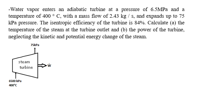 -Water vapor enters an adiabatic turbine at a pressure of 6.5MPA and a
temperature of 400 ° C, with a mass flow of 2.43 kg / s, and expands up to 75
kPa pressure. The isentropic efficiency of the turbine is 84%. Calculate (a) the
temperature of the steam at the turbine outlet and (b) the power of the turbine,
neglecting the kinetic and potential energy change of the steam.
75kPa
steam
turbine
6500 kPa
400°C
