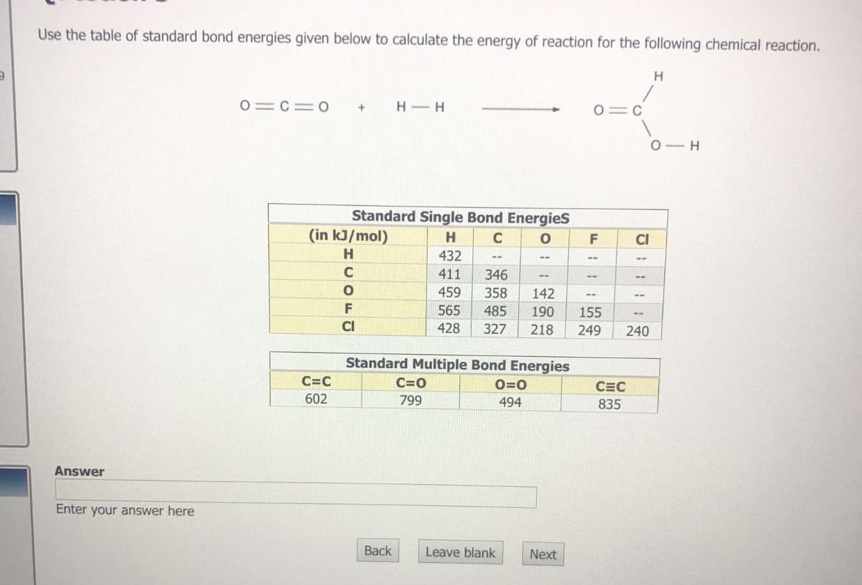 Use the table of standard bond energies given below to calculate the energy of reaction for the following chemical reaction.
H
O C= O
H-H
+
O C
O H
Standard Single Bond Energies
(in kJ/mol)
H
C
O
F
CI
H
432
411
346
459
358
142
565
155
485
190
428
327
218
249
240
Standard Multiple Bond Energies
C=C
C=0
0=0
CEC
602
799
494
835
Answer
Enter your answer here
Back
Leave blank
Next
COF C
