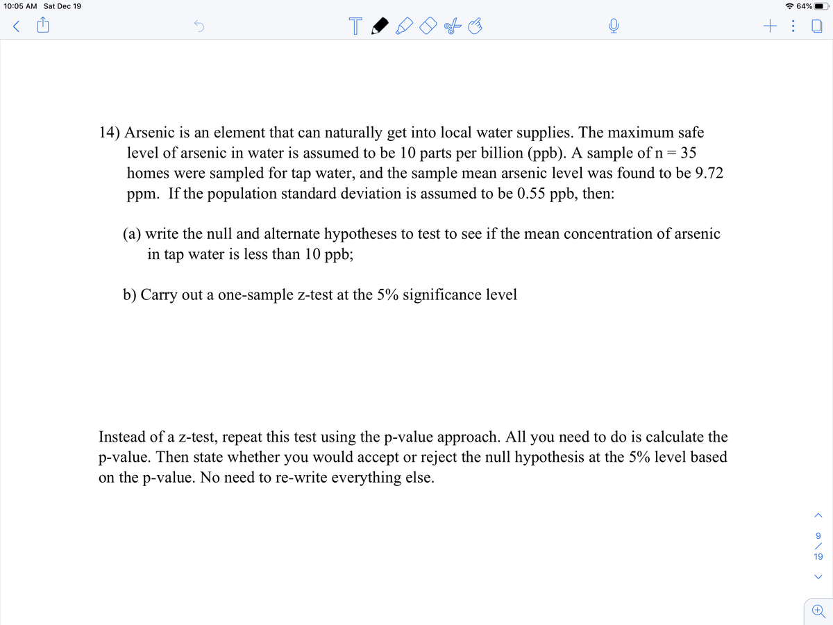 10:05 AM Sat Dec 19
* 64%
+: 0
14) Arsenic is an element that can naturally get into local water supplies. The maximum safe
level of arsenic in water is assumed to be 10 parts per billion (ppb). A sample of n = 35
homes were sampled for tap water, and the sample mean arsenic level was found to be 9.72
ppm. If the population standard deviation is assumed to be 0.55 ppb, then:
(a) write the null and alternate hypotheses to test to see if the mean concentration of arsenic
in tap water is less than 10 ppb;
b) Carry out a one-sample z-test at the 5% significance level
Instead of a z-test, repeat this test using the p-value approach. All you need to do is calculate the
p-value. Then state whether you would accept or reject the null hypothesis at the 5% level based
on the p-value. No need to re-write everything else.
19
T
