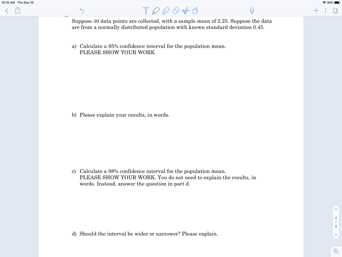 10:10 AM Thu Dec 10
* 90%
+: 0
Suppose 30 data points are collected, with a sample mean of 2.25. Suppose the data
are from a normally distributed population with known standard deviation 0.45.
a) Calculate a 95% confidence interval for the population mean.
PLEASE SHOW YOUR WORK
b) Please explain your results, in words.
c) Calculate a 98% confidence interval for the population mean.
PLEASE SHOW YOUR WORK. You do not need to explain the results, in
words. Instead, answer the question in part d.
8
d) Should the interval be wider or narrower? Please explain.
>
